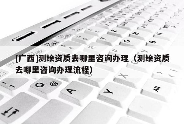 [廣西]測繪資質去哪里咨詢辦理（測繪資質去哪里咨詢辦理流程）