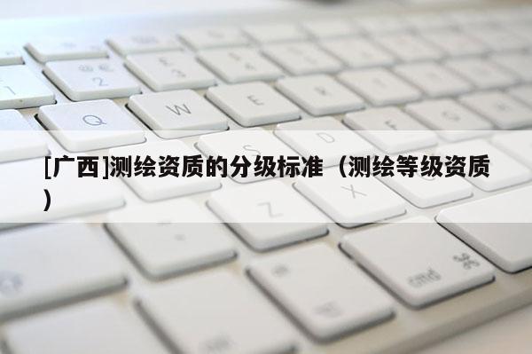 [廣西]測繪資質(zhì)的分級標(biāo)準(zhǔn)（測繪等級資質(zhì)）