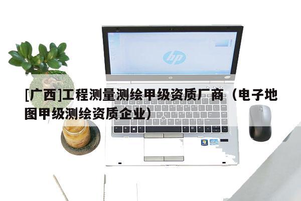 [廣西]工程測(cè)量測(cè)繪甲級(jí)資質(zhì)廠商（電子地圖甲級(jí)測(cè)繪資質(zhì)企業(yè)）