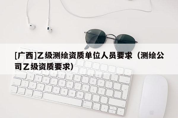 [廣西]乙級(jí)測(cè)繪資質(zhì)單位人員要求（測(cè)繪公司乙級(jí)資質(zhì)要求）
