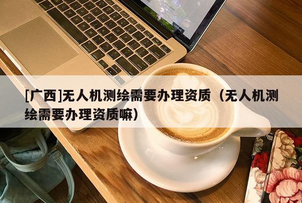 [廣西]無人機測繪需要辦理資質(zhì)（無人機測繪需要辦理資質(zhì)嘛）