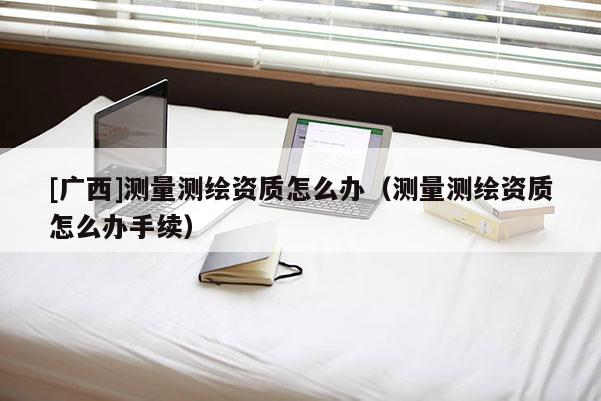 [廣西]測(cè)量測(cè)繪資質(zhì)怎么辦（測(cè)量測(cè)繪資質(zhì)怎么辦手續(xù)）