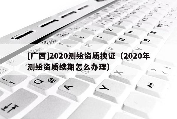 [廣西]2020測(cè)繪資質(zhì)換證（2020年測(cè)繪資質(zhì)續(xù)期怎么辦理）
