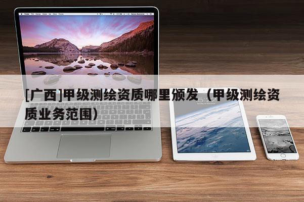[廣西]甲級測繪資質(zhì)哪里頒發(fā)（甲級測繪資質(zhì)業(yè)務(wù)范圍）