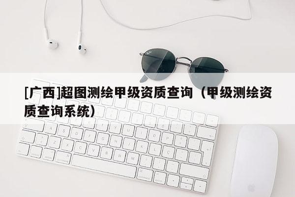 [廣西]超圖測繪甲級資質(zhì)查詢（甲級測繪資質(zhì)查詢系統(tǒng)）