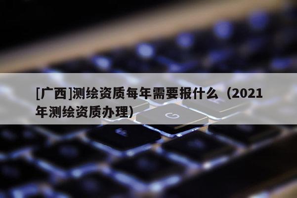 [廣西]測(cè)繪資質(zhì)每年需要報(bào)什么（2021年測(cè)繪資質(zhì)辦理）