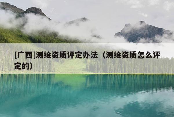 [廣西]測繪資質(zhì)評(píng)定辦法（測繪資質(zhì)怎么評(píng)定的）