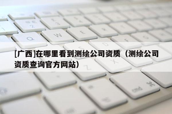[廣西]在哪里看到測(cè)繪公司資質(zhì)（測(cè)繪公司資質(zhì)查詢官方網(wǎng)站）