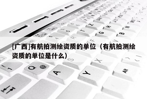 [廣西]有航拍測(cè)繪資質(zhì)的單位（有航拍測(cè)繪資質(zhì)的單位是什么）