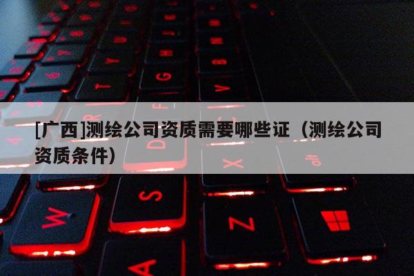 [廣西]測繪公司資質需要哪些證（測繪公司資質條件）