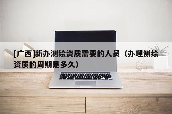 [廣西]新辦測繪資質(zhì)需要的人員（辦理測繪資質(zhì)的周期是多久）
