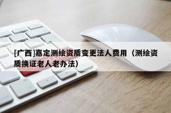 [廣西]嘉定測繪資質(zhì)變更法人費(fèi)用（測繪資質(zhì)換證老人老辦法）