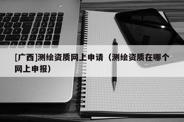 [廣西]測繪資質(zhì)網(wǎng)上申請（測繪資質(zhì)在哪個網(wǎng)上申報）