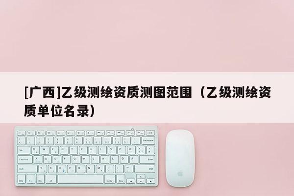 [廣西]乙級測繪資質(zhì)測圖范圍（乙級測繪資質(zhì)單位名錄）