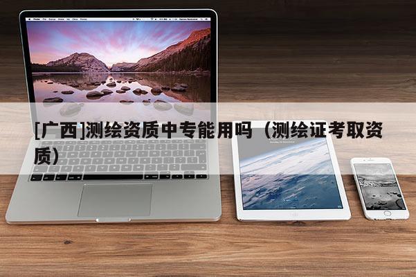 [廣西]測繪資質(zhì)中專能用嗎（測繪證考取資質(zhì)）