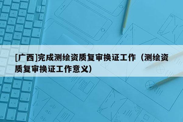 [廣西]完成測繪資質(zhì)復(fù)審換證工作（測繪資質(zhì)復(fù)審換證工作意義）