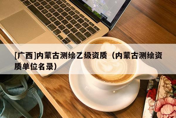 [廣西]內(nèi)蒙古測繪乙級資質(zhì)（內(nèi)蒙古測繪資質(zhì)單位名錄）
