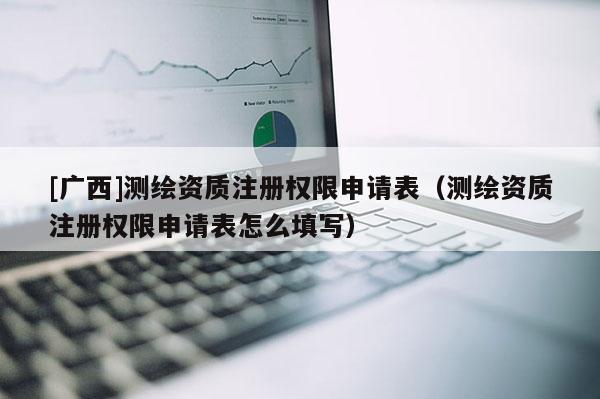 [廣西]測繪資質(zhì)注冊權(quán)限申請表（測繪資質(zhì)注冊權(quán)限申請表怎么填寫）