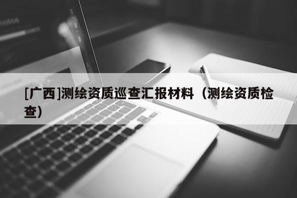 [廣西]測繪資質(zhì)巡查匯報材料（測繪資質(zhì)檢查）