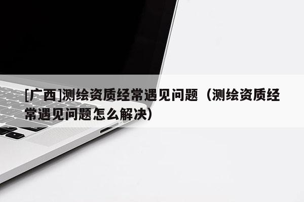 [廣西]測(cè)繪資質(zhì)經(jīng)常遇見問(wèn)題（測(cè)繪資質(zhì)經(jīng)常遇見問(wèn)題怎么解決）