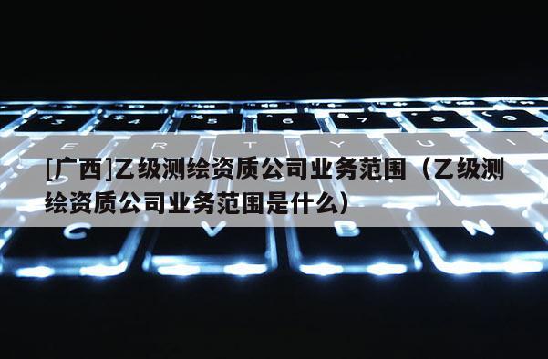 [廣西]乙級測繪資質(zhì)公司業(yè)務(wù)范圍（乙級測繪資質(zhì)公司業(yè)務(wù)范圍是什么）