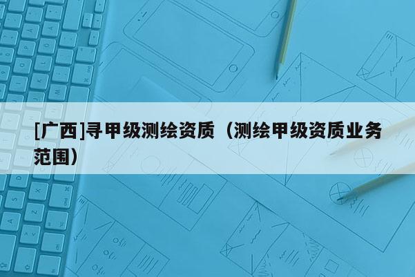 [廣西]尋甲級(jí)測(cè)繪資質(zhì)（測(cè)繪甲級(jí)資質(zhì)業(yè)務(wù)范圍）