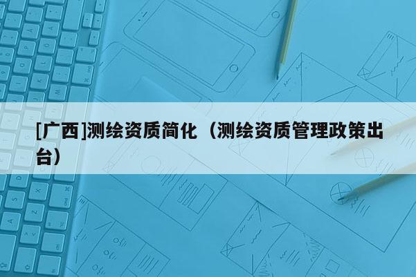 [廣西]測繪資質(zhì)簡化（測繪資質(zhì)管理政策出臺）