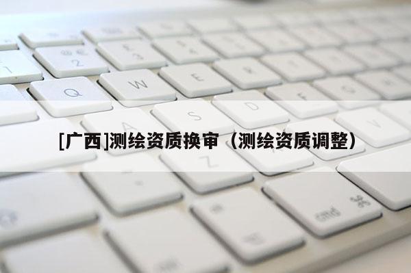 [廣西]測(cè)繪資質(zhì)換審（測(cè)繪資質(zhì)調(diào)整）