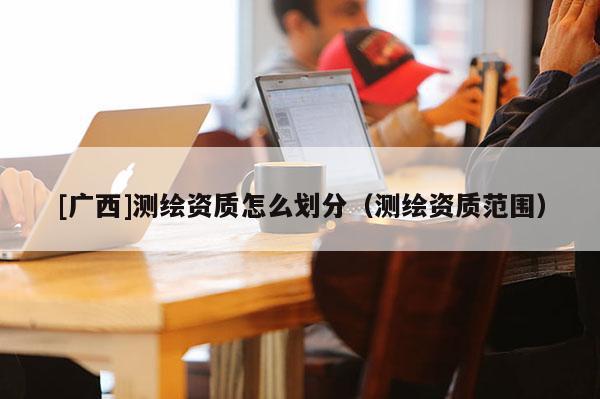 [廣西]測繪資質(zhì)怎么劃分（測繪資質(zhì)范圍）