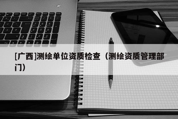 [廣西]測繪單位資質(zhì)檢查（測繪資質(zhì)管理部門）