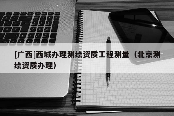 [廣西]西城辦理測繪資質工程測量（北京測繪資質辦理）