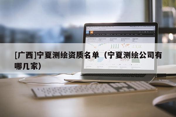 [廣西]寧夏測繪資質名單（寧夏測繪公司有哪幾家）