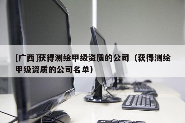 [廣西]獲得測繪甲級資質(zhì)的公司（獲得測繪甲級資質(zhì)的公司名單）