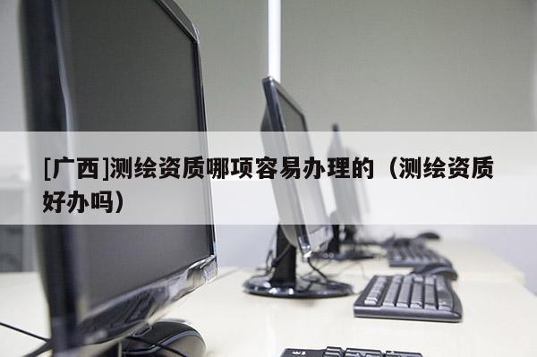[廣西]測(cè)繪資質(zhì)哪項(xiàng)容易辦理的（測(cè)繪資質(zhì)好辦嗎）