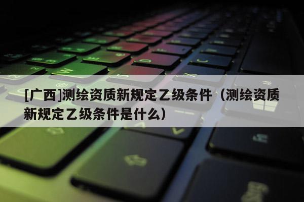 [廣西]測繪資質(zhì)新規(guī)定乙級條件（測繪資質(zhì)新規(guī)定乙級條件是什么）