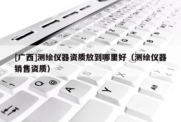 [廣西]測(cè)繪儀器資質(zhì)放到哪里好（測(cè)繪儀器銷售資質(zhì)）