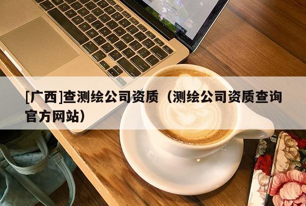 [廣西]查測繪公司資質(zhì)（測繪公司資質(zhì)查詢官方網(wǎng)站）