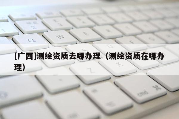 [廣西]測繪資質(zhì)去哪辦理（測繪資質(zhì)在哪辦理）