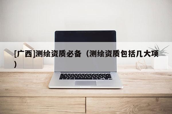 [廣西]測繪資質(zhì)必備（測繪資質(zhì)包括幾大項(xiàng)）