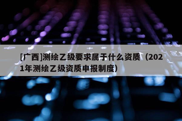 [廣西]測(cè)繪乙級(jí)要求屬于什么資質(zhì)（2021年測(cè)繪乙級(jí)資質(zhì)申報(bào)制度）