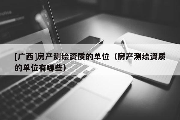 [廣西]房產(chǎn)測繪資質(zhì)的單位（房產(chǎn)測繪資質(zhì)的單位有哪些）