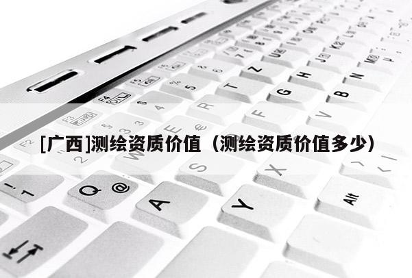[廣西]測繪資質(zhì)價(jià)值（測繪資質(zhì)價(jià)值多少）