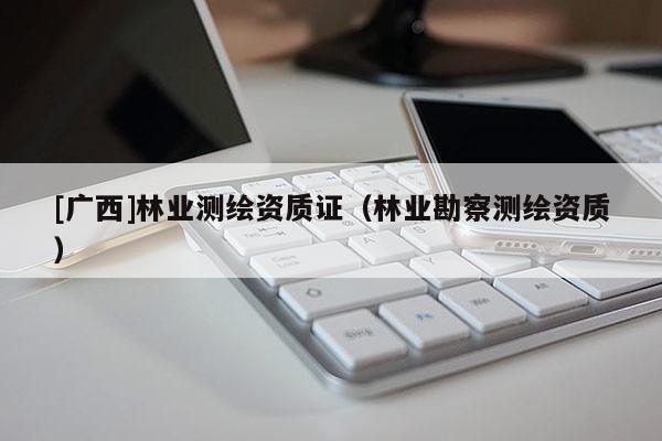 [廣西]林業(yè)測繪資質(zhì)證（林業(yè)勘察測繪資質(zhì)）