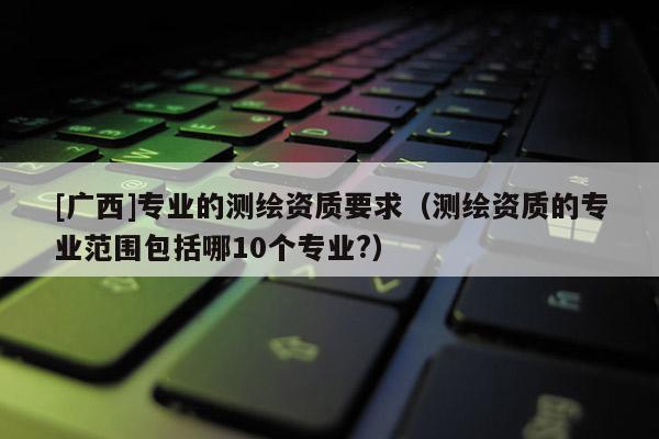[廣西]專業(yè)的測繪資質(zhì)要求（測繪資質(zhì)的專業(yè)范圍包括哪10個專業(yè)?）