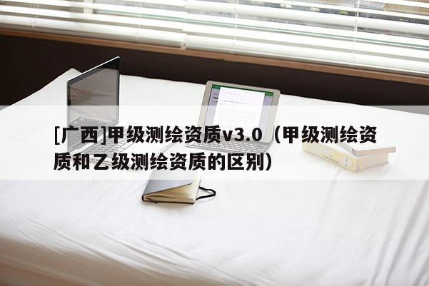 [廣西]甲級測繪資質(zhì)v3.0（甲級測繪資質(zhì)和乙級測繪資質(zhì)的區(qū)別）