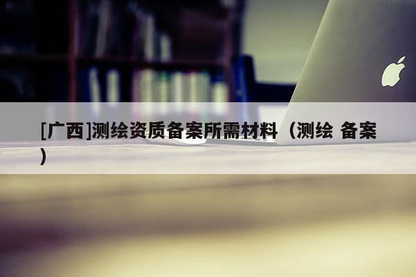 [廣西]測繪資質備案所需材料（測繪 備案）