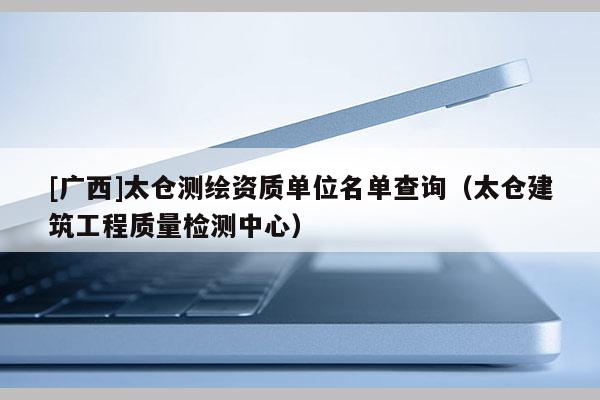 [廣西]太倉測繪資質(zhì)單位名單查詢（太倉建筑工程質(zhì)量檢測中心）