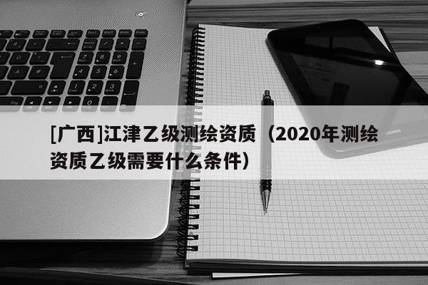 [廣西]江津乙級(jí)測繪資質(zhì)（2020年測繪資質(zhì)乙級(jí)需要什么條件）