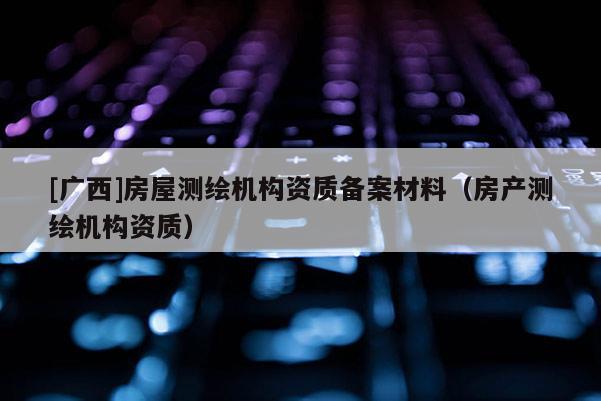 [廣西]房屋測(cè)繪機(jī)構(gòu)資質(zhì)備案材料（房產(chǎn)測(cè)繪機(jī)構(gòu)資質(zhì)）