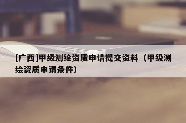 [廣西]甲級(jí)測(cè)繪資質(zhì)申請(qǐng)?zhí)峤毁Y料（甲級(jí)測(cè)繪資質(zhì)申請(qǐng)條件）